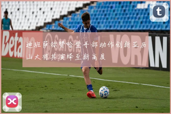 迪班萨称赞哈登手部动作创新亚历山大将其演绎至新高度
