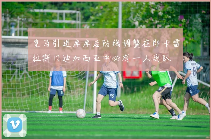 皇马引进库库后防线调整在即卡雷拉斯门迪加西亚中必有一人离队