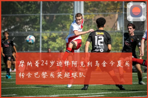 摩纳哥24岁边锋阿克利乌舍今夏或转会巴黎或英超球队