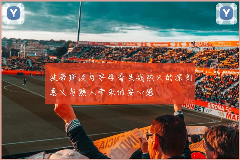 波蒂斯谈与字母哥共战热火的深刻意义与熟人带来的安心感