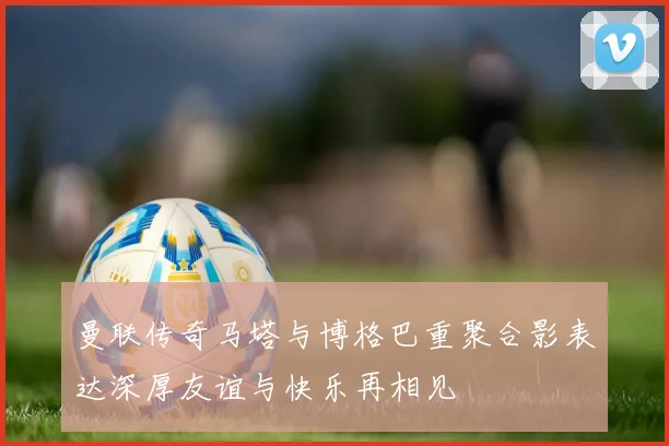 曼联传奇马塔与博格巴重聚合影表达深厚友谊与快乐再相见