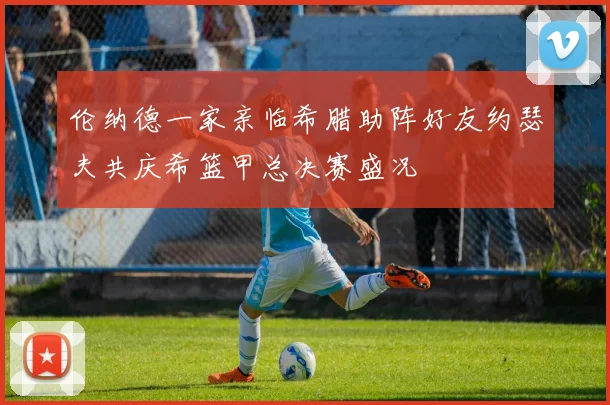 伦纳德一家亲临希腊助阵好友约瑟夫共庆希篮甲总决赛盛况