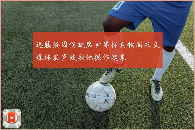 远藤航因伤缺席世界杯利物浦社交媒体发声鼓励他振作起来