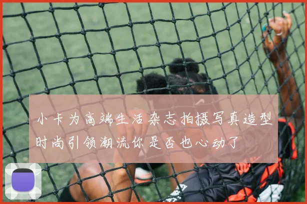 小卡为高端生活杂志拍摄写真造型时尚引领潮流你是否也心动了