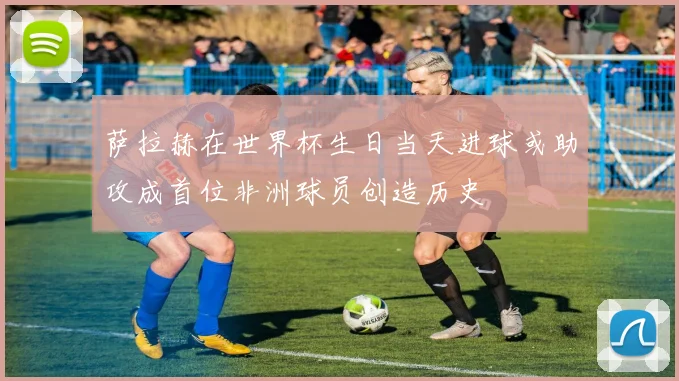 萨拉赫在世界杯生日当天进球或助攻成首位非洲球员创造历史