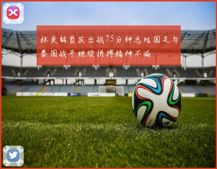 林良铭首发出战75分钟总结国足与泰国战平继续拼搏精神不减