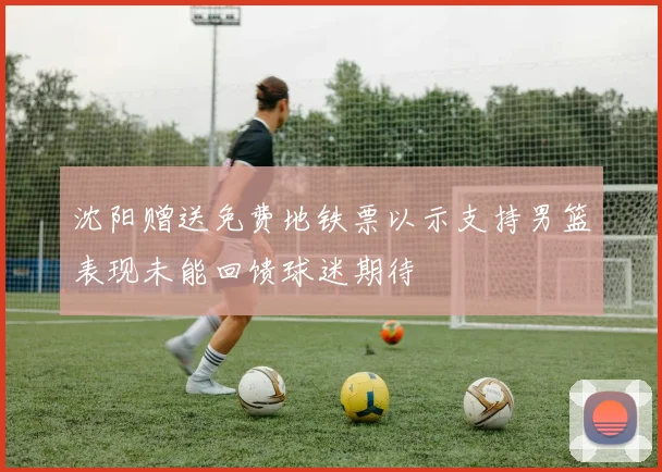 沈阳赠送免费地铁票以示支持男篮表现未能回馈球迷期待