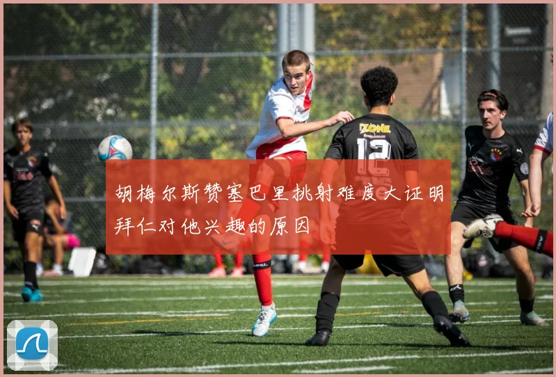 胡梅尔斯赞塞巴里挑射难度大证明拜仁对他兴趣的原因