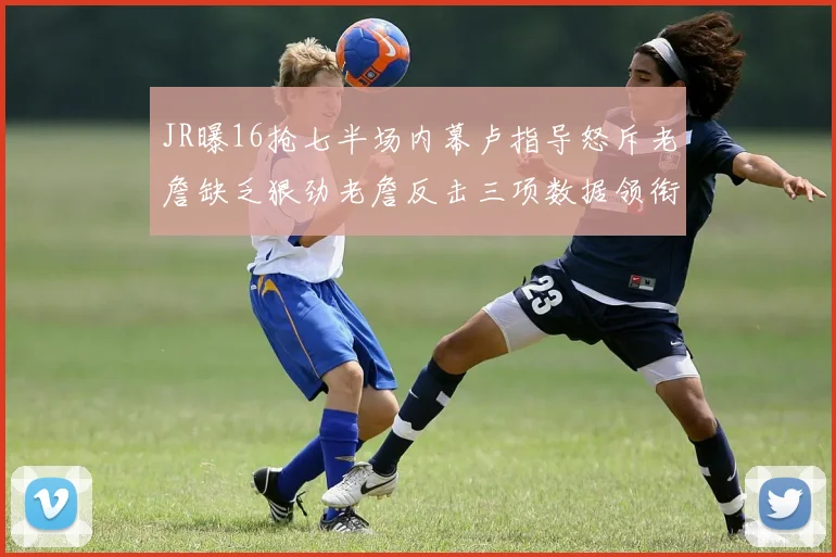 JR曝16抢七半场内幕卢指导怒斥老詹缺乏狠劲老詹反击三项数据领衔全场