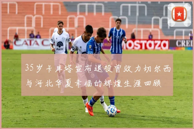 35岁卡库塔宣布退役曾效力切尔西与河北华夏幸福的辉煌生涯回顾
