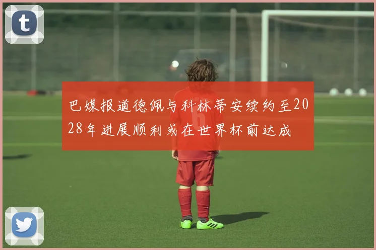 巴媒报道德佩与科林蒂安续约至2028年进展顺利或在世界杯前达成